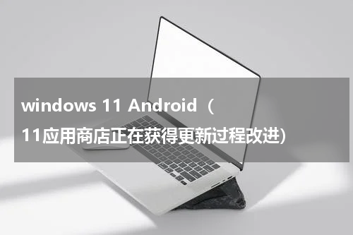 windows 11 Android（11应用商店正在获得更新过程改进）