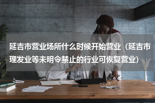 延吉市营业场所什么时候开始营业（延吉市理发业等未明令禁止的行业可恢复营业）