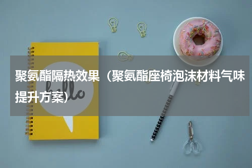 聚氨酯隔热效果（聚氨酯座椅泡沫材料气味提升方案）