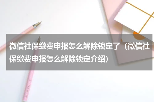 微信社保缴费申报怎么解除锁定了（微信社保缴费申报怎么解除锁定介绍）
