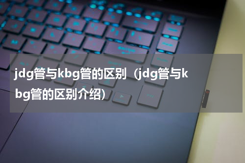 jdg管与kbg管的区别（jdg管与kbg管的区别介绍）