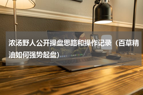 浓汤野人公开操盘思路和操作记录（百草精油如何强势起盘）
