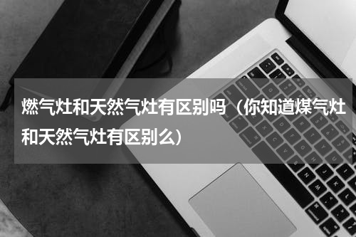 燃气灶和天然气灶有区别吗（你知道煤气灶和天然气灶有区别么）