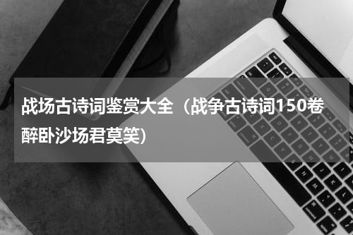 战场古诗词鉴赏大全（战争古诗词150卷醉卧沙场君莫笑）