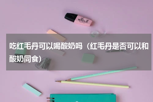 吃红毛丹可以喝酸奶吗（红毛丹是否可以和酸奶同食）