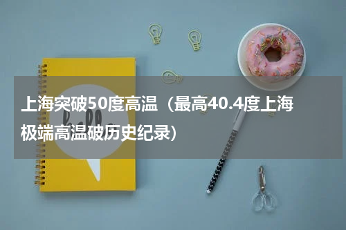 上海突破50度高温（最高40.4度上海极端高温破历史纪录）