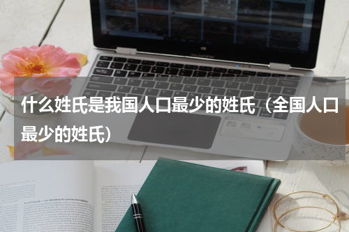 什么姓氏是我国人口最少的姓氏（全国人口最少的姓氏）