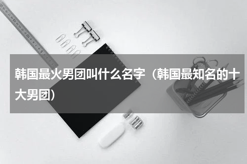 韩国最火男团叫什么名字（韩国最知名的十大男团）