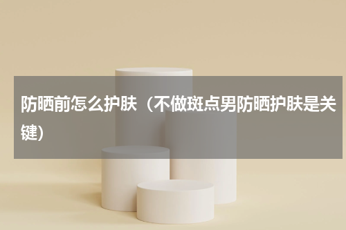 防晒前怎么护肤（不做斑点男防晒护肤是关键）