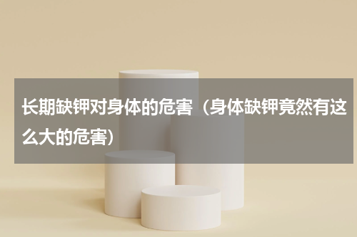 长期缺钾对身体的危害（身体缺钾竟然有这么大的危害）