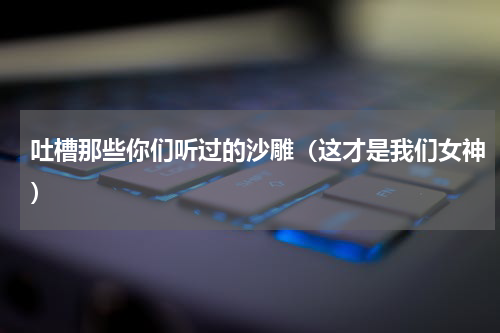 吐槽那些你们听过的沙雕（这才是我们女神）
