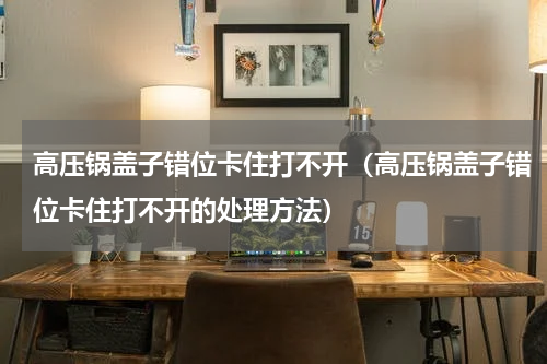 高压锅盖子错位卡住打不开（高压锅盖子错位卡住打不开的处理方法）
