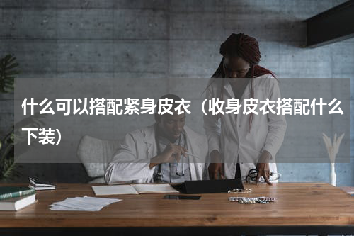 什么可以搭配紧身皮衣（收身皮衣搭配什么下装）