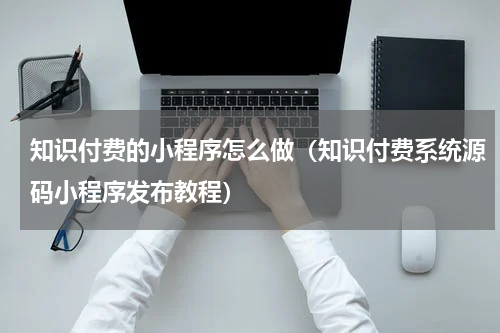 知识付费的小程序怎么做（知识付费系统源码小程序发布教程）