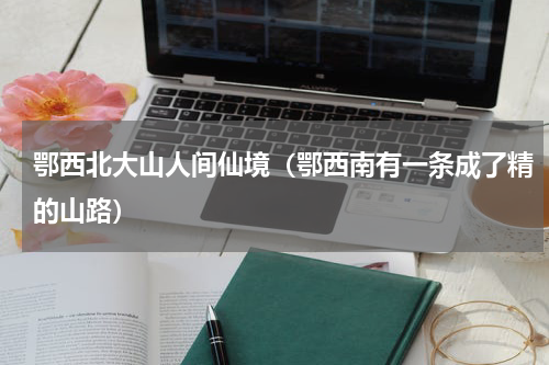 鄂西北大山人间仙境（鄂西南有一条成了精的山路）