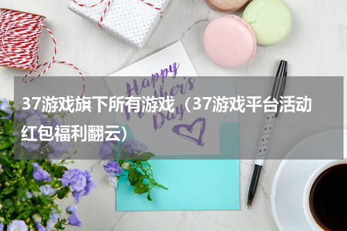 37游戏旗下所有游戏（37游戏平台活动红包福利翻云）