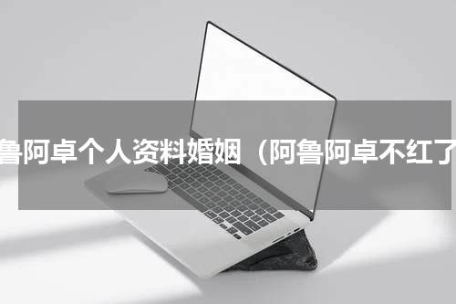 阿鲁阿卓个人资料婚姻（阿鲁阿卓不红了）