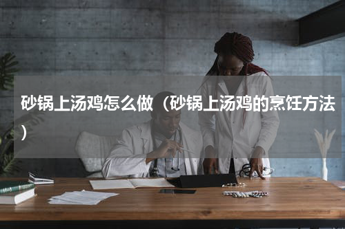 砂锅上汤鸡怎么做（砂锅上汤鸡的烹饪方法）
