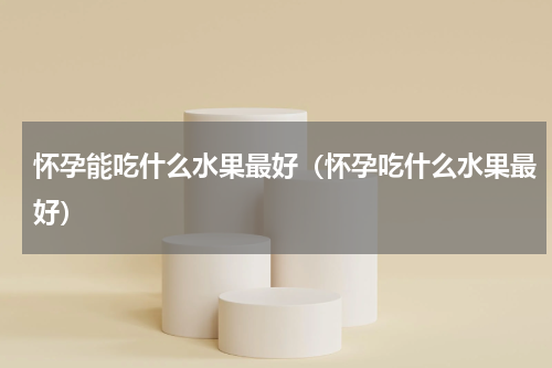 怀孕能吃什么水果最好（怀孕吃什么水果最好）