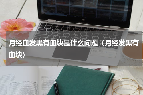 月经血发黑有血块是什么问题（月经发黑有血块）
