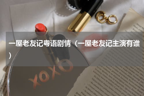 一屋老友记粤语剧情（一屋老友记主演有谁）