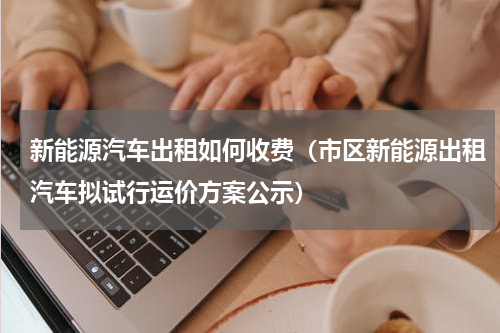 新能源汽车出租如何收费（市区新能源出租汽车拟试行运价方案公示）