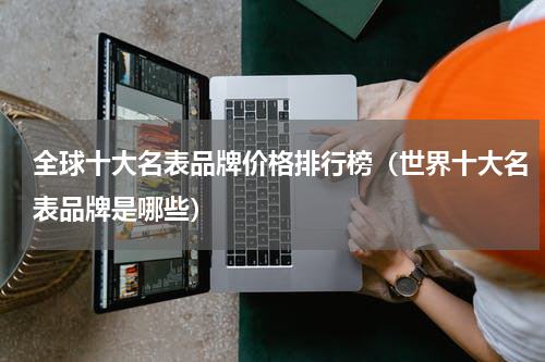 全球十大名表品牌价格排行榜（世界十大名表品牌是哪些）