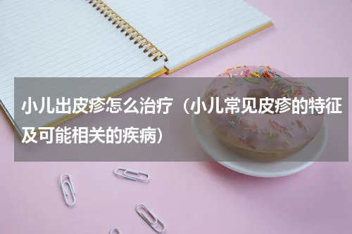 小儿出皮疹怎么治疗（小儿常见皮疹的特征及可能相关的疾病）