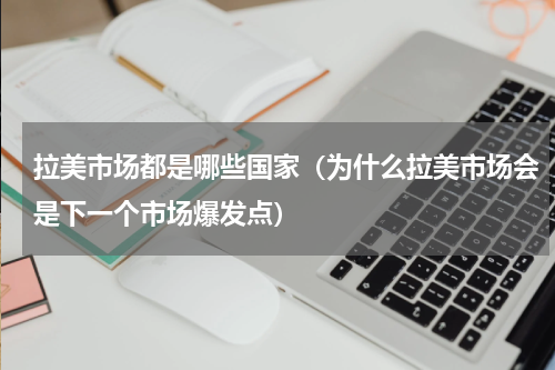 拉美市场都是哪些国家（为什么拉美市场会是下一个市场爆发点）