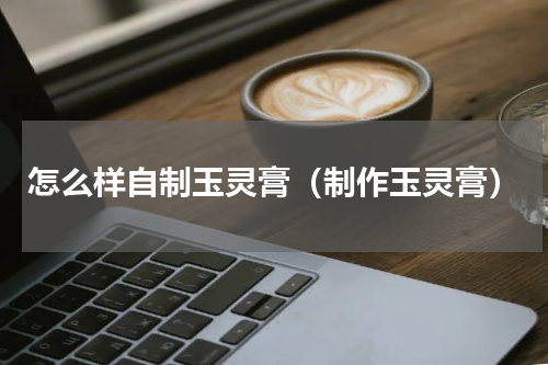 怎么样自制玉灵膏（制作玉灵膏）