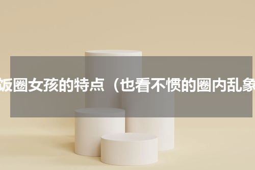 各饭圈女孩的特点（也看不惯的圈内乱象）