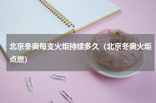 北京冬奥每支火炬持续多久（北京冬奥火炬点燃）