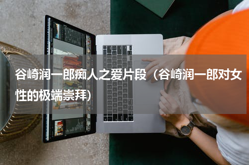 谷崎润一郎痴人之爱片段（谷崎润一郎对女性的极端崇拜）