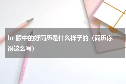 hr 眼中的好简历是什么样子的（简历你得这么写）
