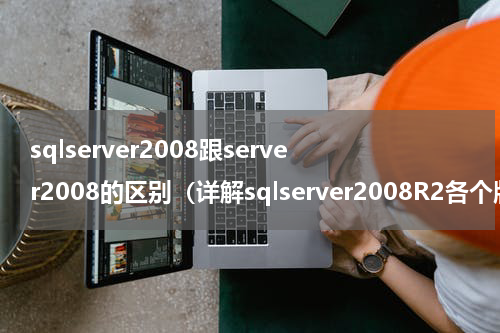 sqlserver2008跟server2008的区别（详解sqlserver2008R2各个版本的区别与选择）