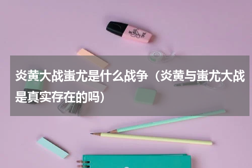 炎黄大战蚩尤是什么战争（炎黄与蚩尤大战是真实存在的吗）