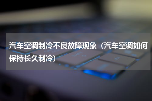 汽车空调制冷不良故障现象（汽车空调如何保持长久制冷）