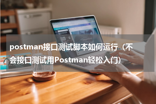 postman接口测试脚本如何运行（不会接口测试用Postman轻松入门）