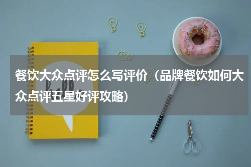 餐饮大众点评怎么写评价（品牌餐饮如何大众点评五星好评攻略）