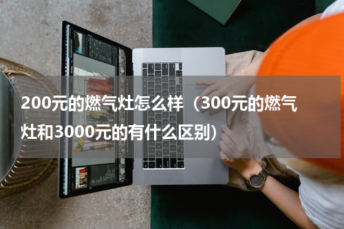 200元的燃气灶怎么样（300元的燃气灶和3000元的有什么区别）
