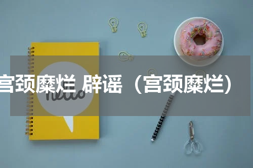 宫颈糜烂 辟谣（宫颈糜烂）