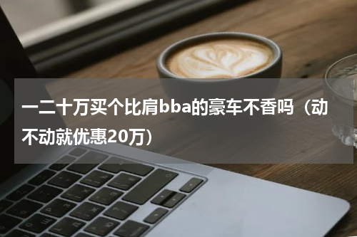 一二十万买个比肩bba的豪车不香吗（动不动就优惠20万）