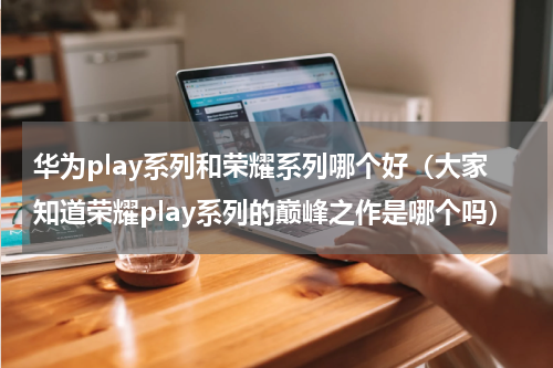 华为play系列和荣耀系列哪个好（大家知道荣耀play系列的巅峰之作是哪个吗）