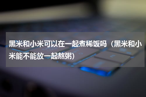 黑米和小米可以在一起煮稀饭吗（黑米和小米能不能放一起熬粥）