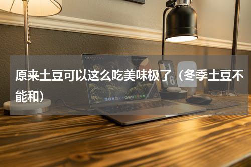 原来土豆可以这么吃美味极了（冬季土豆不能和）