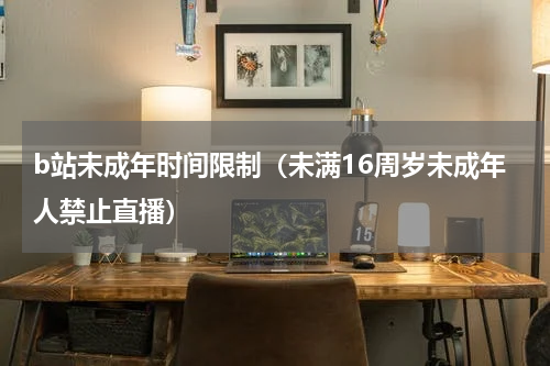 b站未成年时间限制（未满16周岁未成年人禁止直播）