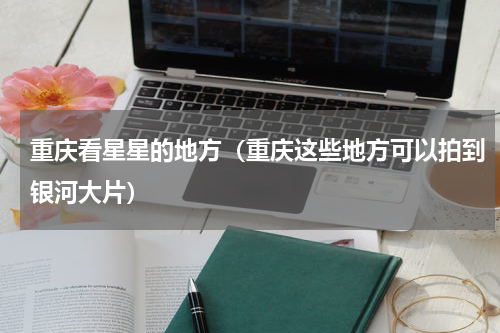 重庆看星星的地方（重庆这些地方可以拍到银河大片）