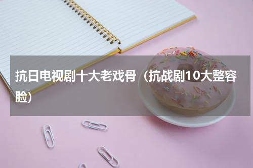 抗日电视剧十大老戏骨（抗战剧10大整容脸）