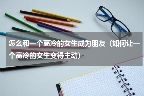 怎么和一个高冷的女生成为朋友（如何让一个高冷的女生变得主动）