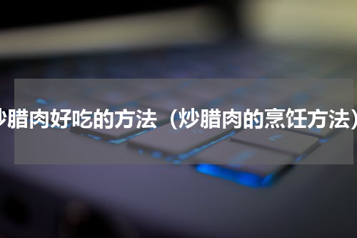 炒腊肉好吃的方法（炒腊肉的烹饪方法）
